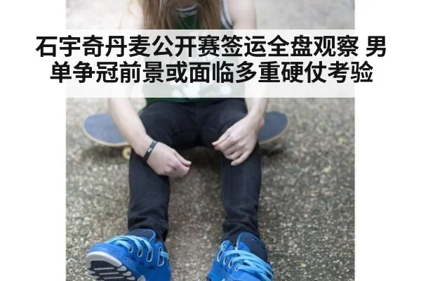 石宇奇丹麦公开赛签运全盘观察 男单争冠前景或面临多重硬仗考验