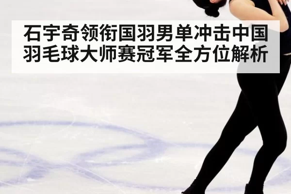 石宇奇领衔国羽男单冲击中国羽毛球大师赛冠军全方位解析
